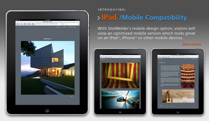 IPad - Mobile Compatibility: With SiteWelders mobile design option, visitors will view an optimized mobile version which looks great on an IPadTM, IPhoneTM or other mobile devices.